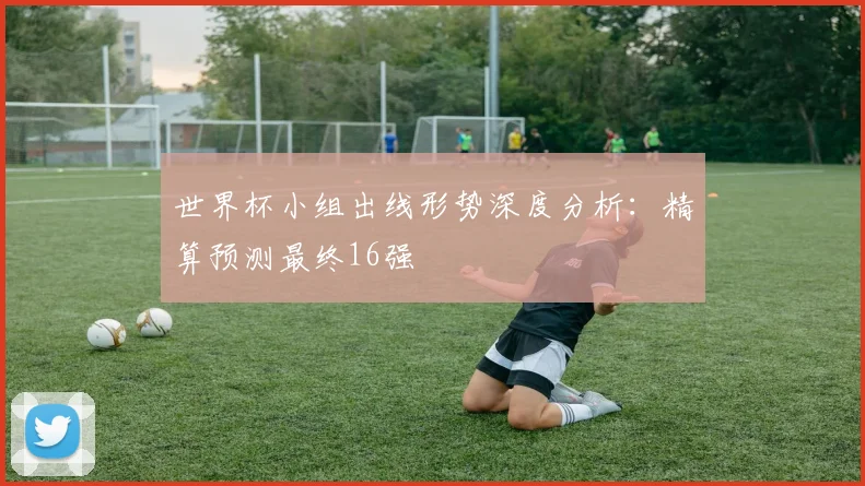 世界杯小组出线形势深度分析：精算预测最终16强