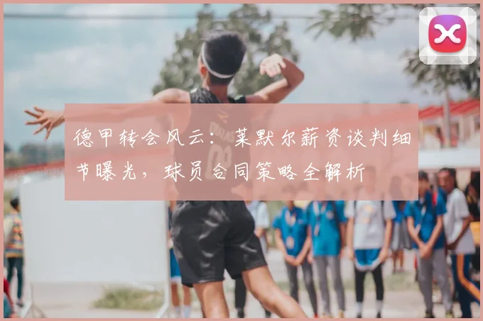 德甲转会风云:莱默尔薪资谈判细节曝光,球员合同策略全解析