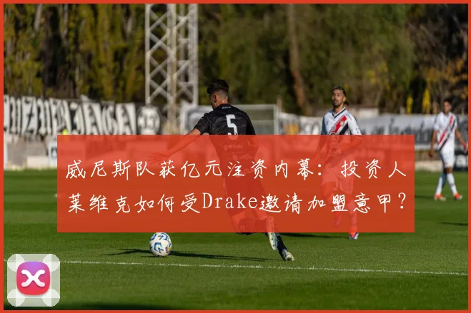 威尼斯队获亿元注资内幕:投资人莱维克如何受Drake邀请加盟意甲?