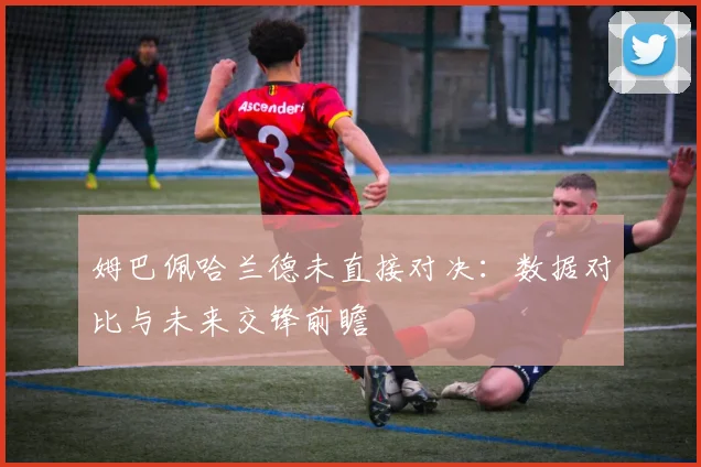 姆巴佩哈兰德未直接对决：数据对比与未来交锋前瞻