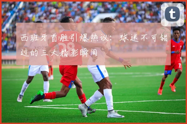 西班牙首胜引爆热议：球迷不可错过的三大精彩瞬间