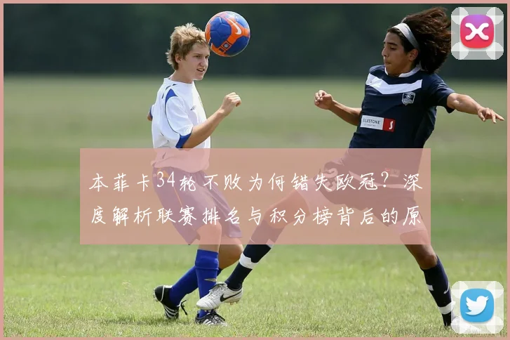 本菲卡34轮不败为何错失欧冠?深度解析联赛排名与积分榜背后的原因