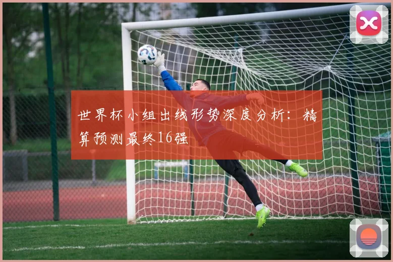 世界杯小组出线形势深度分析：精算预测最终16强