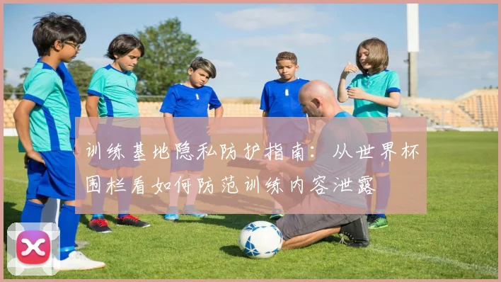 训练基地隐私防护指南：从世界杯围栏看如何防范训练内容泄露